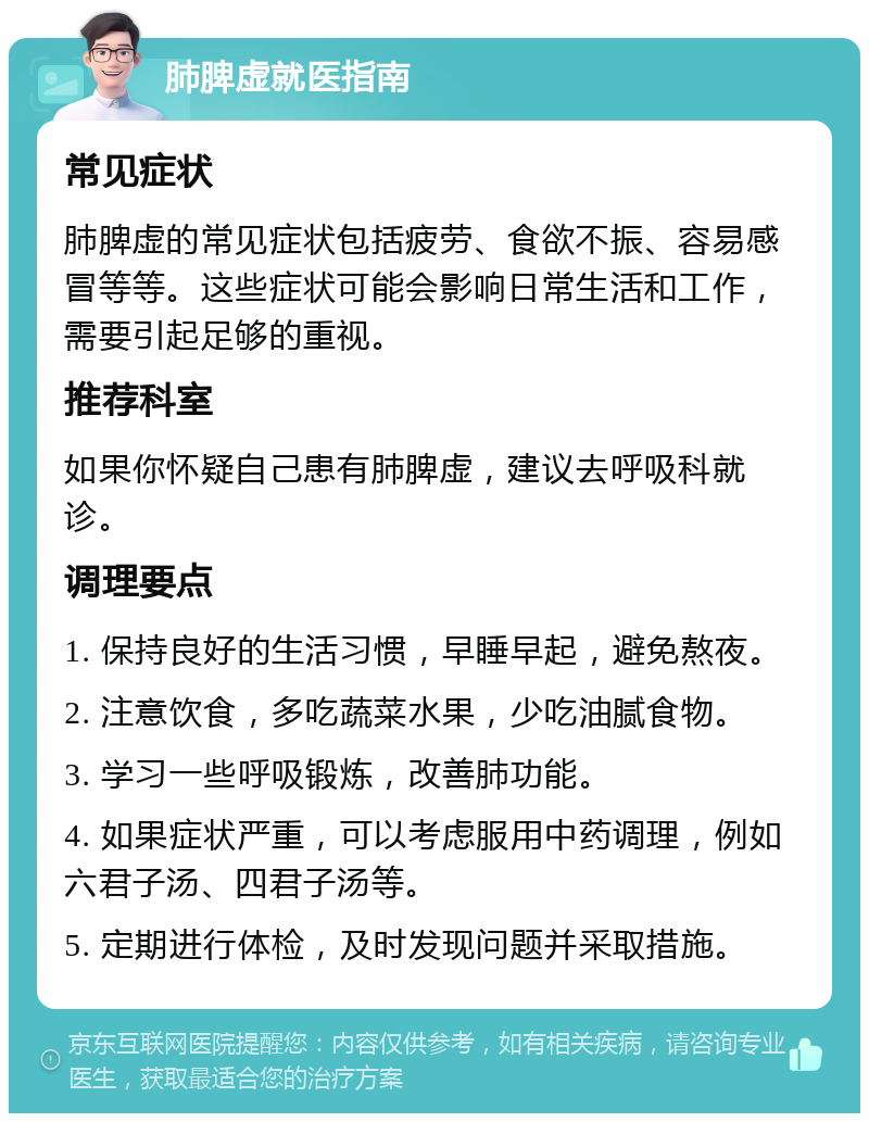 肺脾虚就医指南 常见症状 肺脾虚的常见症状包括疲劳、食欲不振、容易感冒等等。这些症状可能会影响日常生活和工作，需要引起足够的重视。 推荐科室 如果你怀疑自己患有肺脾虚，建议去呼吸科就诊。 调理要点 1. 保持良好的生活习惯，早睡早起，避免熬夜。 2. 注意饮食，多吃蔬菜水果，少吃油腻食物。 3. 学习一些呼吸锻炼，改善肺功能。 4. 如果症状严重，可以考虑服用中药调理，例如六君子汤、四君子汤等。 5. 定期进行体检，及时发现问题并采取措施。