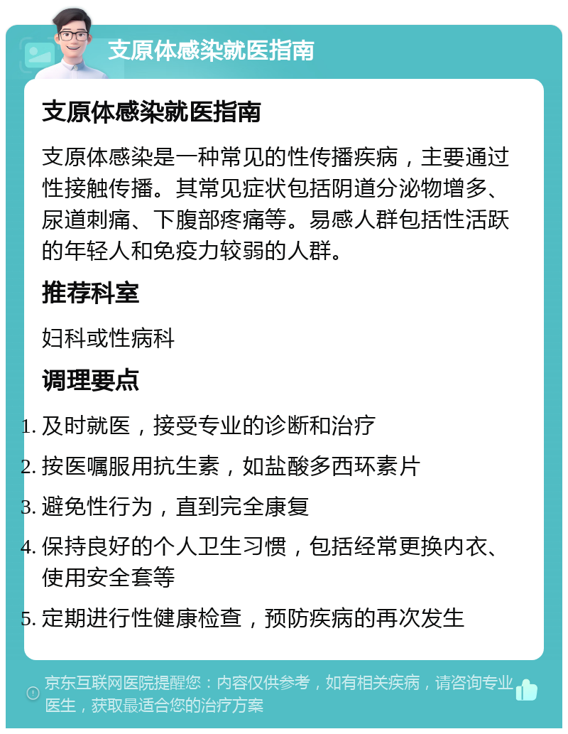 支原体感染就医指南 支原体感染就医指南 支原体感染是一种常见的性传播疾病，主要通过性接触传播。其常见症状包括阴道分泌物增多、尿道刺痛、下腹部疼痛等。易感人群包括性活跃的年轻人和免疫力较弱的人群。 推荐科室 妇科或性病科 调理要点 及时就医，接受专业的诊断和治疗 按医嘱服用抗生素，如盐酸多西环素片 避免性行为，直到完全康复 保持良好的个人卫生习惯，包括经常更换内衣、使用安全套等 定期进行性健康检查，预防疾病的再次发生