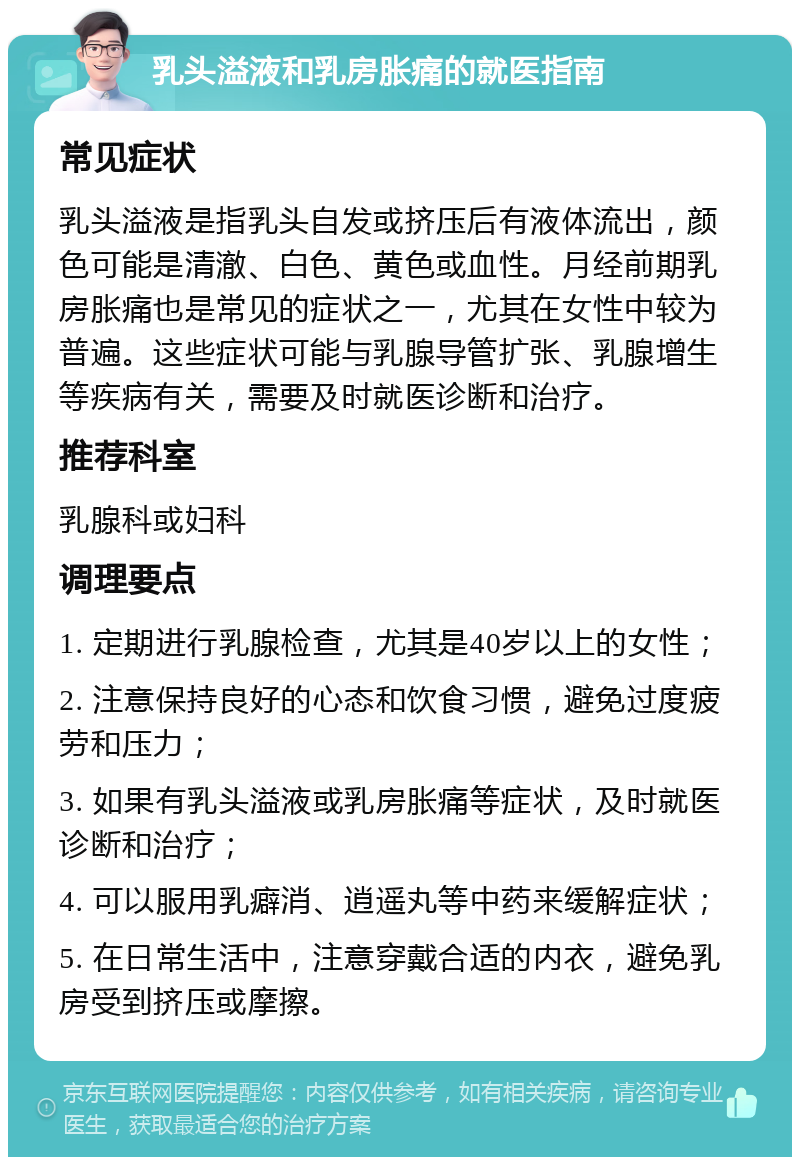 乳头溢液和乳房胀痛的就医指南 常见症状 乳头溢液是指乳头自发或挤压后有液体流出，颜色可能是清澈、白色、黄色或血性。月经前期乳房胀痛也是常见的症状之一，尤其在女性中较为普遍。这些症状可能与乳腺导管扩张、乳腺增生等疾病有关，需要及时就医诊断和治疗。 推荐科室 乳腺科或妇科 调理要点 1. 定期进行乳腺检查，尤其是40岁以上的女性； 2. 注意保持良好的心态和饮食习惯，避免过度疲劳和压力； 3. 如果有乳头溢液或乳房胀痛等症状，及时就医诊断和治疗； 4. 可以服用乳癖消、逍遥丸等中药来缓解症状； 5. 在日常生活中，注意穿戴合适的内衣，避免乳房受到挤压或摩擦。