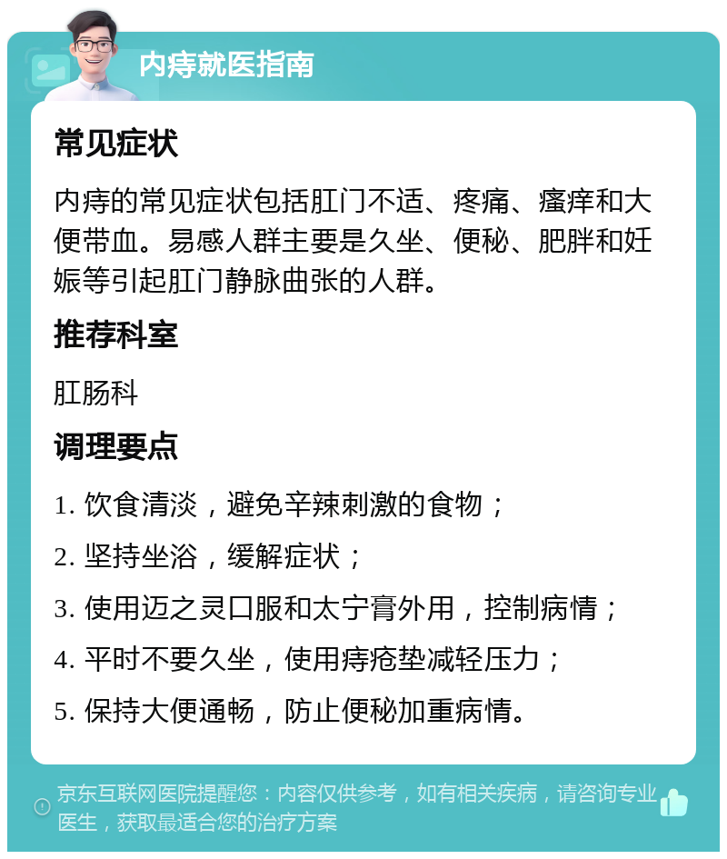 内痔就医指南 常见症状 内痔的常见症状包括肛门不适、疼痛、瘙痒和大便带血。易感人群主要是久坐、便秘、肥胖和妊娠等引起肛门静脉曲张的人群。 推荐科室 肛肠科 调理要点 1. 饮食清淡，避免辛辣刺激的食物； 2. 坚持坐浴，缓解症状； 3. 使用迈之灵口服和太宁膏外用，控制病情； 4. 平时不要久坐，使用痔疮垫减轻压力； 5. 保持大便通畅，防止便秘加重病情。