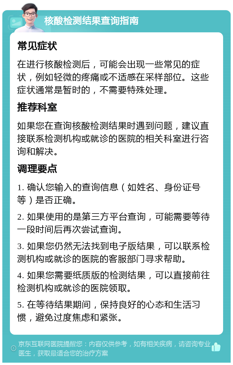 核酸检测结果查询指南 常见症状 在进行核酸检测后，可能会出现一些常见的症状，例如轻微的疼痛或不适感在采样部位。这些症状通常是暂时的，不需要特殊处理。 推荐科室 如果您在查询核酸检测结果时遇到问题，建议直接联系检测机构或就诊的医院的相关科室进行咨询和解决。 调理要点 1. 确认您输入的查询信息（如姓名、身份证号等）是否正确。 2. 如果使用的是第三方平台查询，可能需要等待一段时间后再次尝试查询。 3. 如果您仍然无法找到电子版结果，可以联系检测机构或就诊的医院的客服部门寻求帮助。 4. 如果您需要纸质版的检测结果，可以直接前往检测机构或就诊的医院领取。 5. 在等待结果期间，保持良好的心态和生活习惯，避免过度焦虑和紧张。