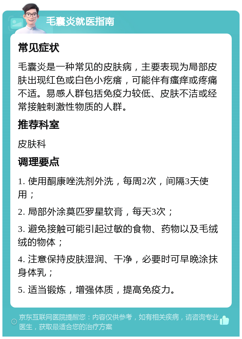 毛囊炎就医指南 常见症状 毛囊炎是一种常见的皮肤病，主要表现为局部皮肤出现红色或白色小疙瘩，可能伴有瘙痒或疼痛不适。易感人群包括免疫力较低、皮肤不洁或经常接触刺激性物质的人群。 推荐科室 皮肤科 调理要点 1. 使用酮康唑洗剂外洗，每周2次，间隔3天使用； 2. 局部外涂莫匹罗星软膏，每天3次； 3. 避免接触可能引起过敏的食物、药物以及毛绒绒的物体； 4. 注意保持皮肤湿润、干净，必要时可早晚涂抹身体乳； 5. 适当锻炼，增强体质，提高免疫力。