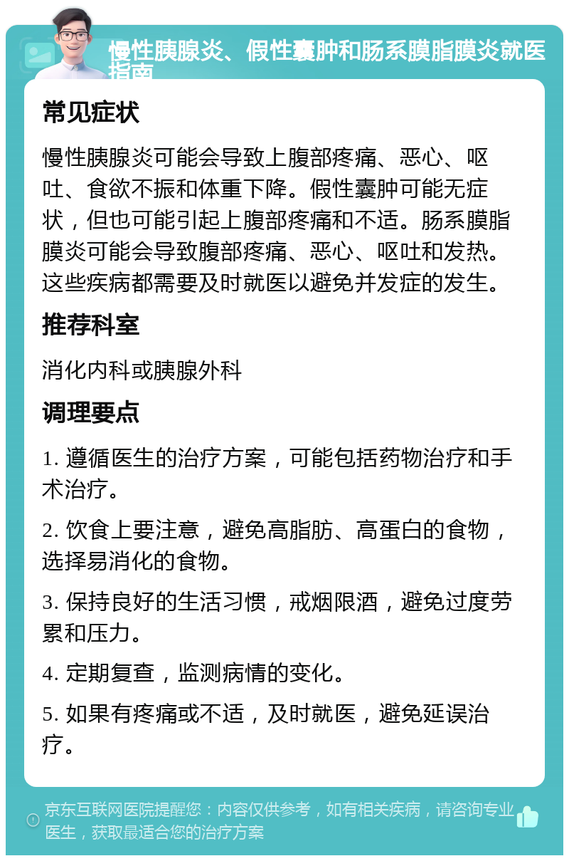 慢性胰腺炎、假性囊肿和肠系膜脂膜炎就医指南 常见症状 慢性胰腺炎可能会导致上腹部疼痛、恶心、呕吐、食欲不振和体重下降。假性囊肿可能无症状，但也可能引起上腹部疼痛和不适。肠系膜脂膜炎可能会导致腹部疼痛、恶心、呕吐和发热。这些疾病都需要及时就医以避免并发症的发生。 推荐科室 消化内科或胰腺外科 调理要点 1. 遵循医生的治疗方案，可能包括药物治疗和手术治疗。 2. 饮食上要注意，避免高脂肪、高蛋白的食物，选择易消化的食物。 3. 保持良好的生活习惯，戒烟限酒，避免过度劳累和压力。 4. 定期复查，监测病情的变化。 5. 如果有疼痛或不适，及时就医，避免延误治疗。