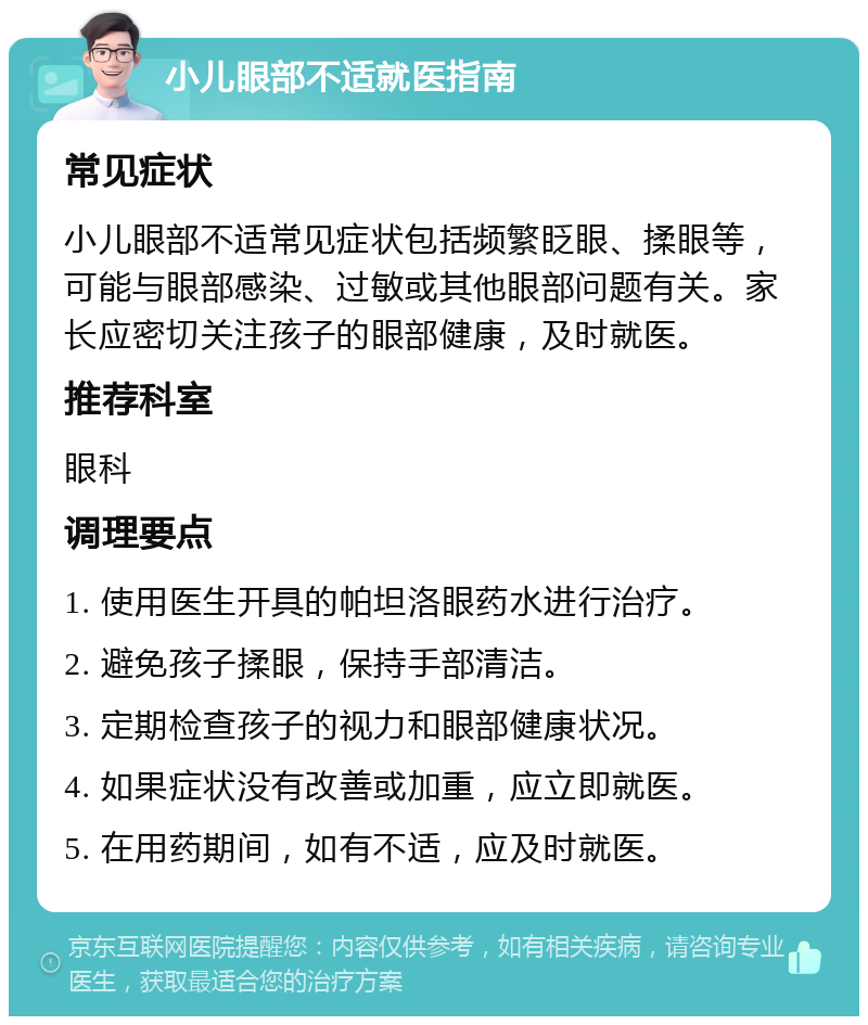 小儿眼部不适就医指南 常见症状 小儿眼部不适常见症状包括频繁眨眼、揉眼等，可能与眼部感染、过敏或其他眼部问题有关。家长应密切关注孩子的眼部健康，及时就医。 推荐科室 眼科 调理要点 1. 使用医生开具的帕坦洛眼药水进行治疗。 2. 避免孩子揉眼，保持手部清洁。 3. 定期检查孩子的视力和眼部健康状况。 4. 如果症状没有改善或加重，应立即就医。 5. 在用药期间，如有不适，应及时就医。