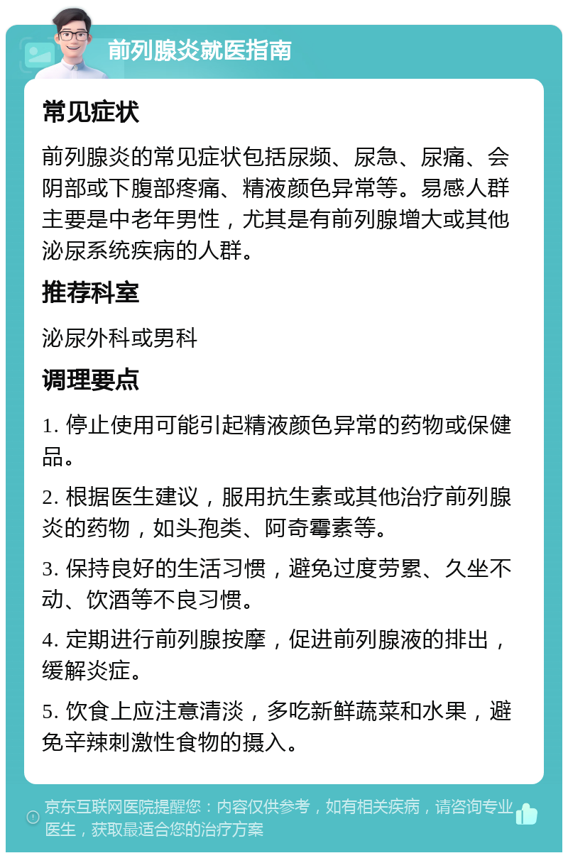 前列腺炎就医指南 常见症状 前列腺炎的常见症状包括尿频、尿急、尿痛、会阴部或下腹部疼痛、精液颜色异常等。易感人群主要是中老年男性，尤其是有前列腺增大或其他泌尿系统疾病的人群。 推荐科室 泌尿外科或男科 调理要点 1. 停止使用可能引起精液颜色异常的药物或保健品。 2. 根据医生建议，服用抗生素或其他治疗前列腺炎的药物，如头孢类、阿奇霉素等。 3. 保持良好的生活习惯，避免过度劳累、久坐不动、饮酒等不良习惯。 4. 定期进行前列腺按摩，促进前列腺液的排出，缓解炎症。 5. 饮食上应注意清淡，多吃新鲜蔬菜和水果，避免辛辣刺激性食物的摄入。