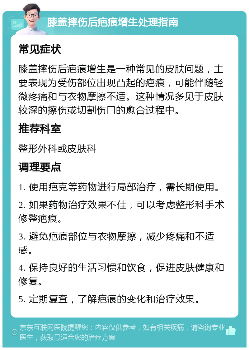 膝盖摔伤后疤痕增生处理指南 常见症状 膝盖摔伤后疤痕增生是一种常见的皮肤问题，主要表现为受伤部位出现凸起的疤痕，可能伴随轻微疼痛和与衣物摩擦不适。这种情况多见于皮肤较深的擦伤或切割伤口的愈合过程中。 推荐科室 整形外科或皮肤科 调理要点 1. 使用疤克等药物进行局部治疗，需长期使用。 2. 如果药物治疗效果不佳，可以考虑整形科手术修整疤痕。 3. 避免疤痕部位与衣物摩擦，减少疼痛和不适感。 4. 保持良好的生活习惯和饮食，促进皮肤健康和修复。 5. 定期复查，了解疤痕的变化和治疗效果。