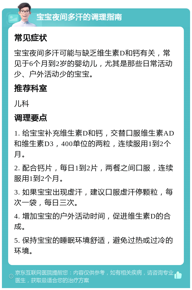 宝宝夜间多汗的调理指南 常见症状 宝宝夜间多汗可能与缺乏维生素D和钙有关，常见于6个月到2岁的婴幼儿，尤其是那些日常活动少、户外活动少的宝宝。 推荐科室 儿科 调理要点 1. 给宝宝补充维生素D和钙，交替口服维生素AD和维生素D3，400单位的两粒，连续服用1到2个月。 2. 配合钙片，每日1到2片，两餐之间口服，连续服用1到2个月。 3. 如果宝宝出现虚汗，建议口服虚汗停颗粒，每次一袋，每日三次。 4. 增加宝宝的户外活动时间，促进维生素D的合成。 5. 保持宝宝的睡眠环境舒适，避免过热或过冷的环境。