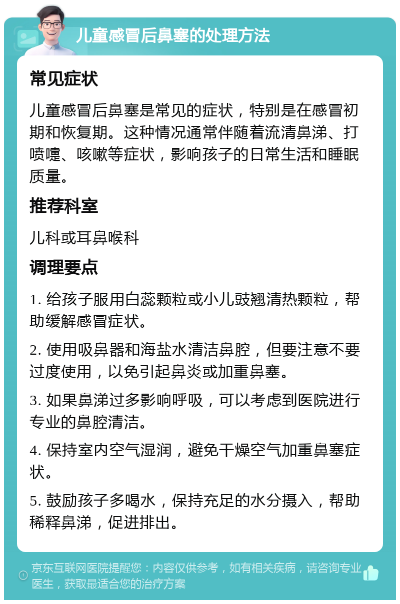 儿童感冒后鼻塞的处理方法 常见症状 儿童感冒后鼻塞是常见的症状，特别是在感冒初期和恢复期。这种情况通常伴随着流清鼻涕、打喷嚏、咳嗽等症状，影响孩子的日常生活和睡眠质量。 推荐科室 儿科或耳鼻喉科 调理要点 1. 给孩子服用白蕊颗粒或小儿豉翘清热颗粒，帮助缓解感冒症状。 2. 使用吸鼻器和海盐水清洁鼻腔，但要注意不要过度使用，以免引起鼻炎或加重鼻塞。 3. 如果鼻涕过多影响呼吸，可以考虑到医院进行专业的鼻腔清洁。 4. 保持室内空气湿润，避免干燥空气加重鼻塞症状。 5. 鼓励孩子多喝水，保持充足的水分摄入，帮助稀释鼻涕，促进排出。