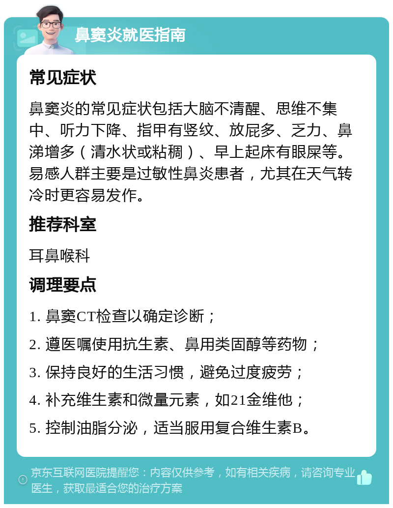 鼻窦炎就医指南 常见症状 鼻窦炎的常见症状包括大脑不清醒、思维不集中、听力下降、指甲有竖纹、放屁多、乏力、鼻涕增多（清水状或粘稠）、早上起床有眼屎等。易感人群主要是过敏性鼻炎患者，尤其在天气转冷时更容易发作。 推荐科室 耳鼻喉科 调理要点 1. 鼻窦CT检查以确定诊断； 2. 遵医嘱使用抗生素、鼻用类固醇等药物； 3. 保持良好的生活习惯，避免过度疲劳； 4. 补充维生素和微量元素，如21金维他； 5. 控制油脂分泌，适当服用复合维生素B。