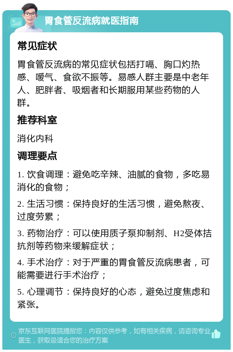 胃食管反流病就医指南 常见症状 胃食管反流病的常见症状包括打嗝、胸口灼热感、嗳气、食欲不振等。易感人群主要是中老年人、肥胖者、吸烟者和长期服用某些药物的人群。 推荐科室 消化内科 调理要点 1. 饮食调理：避免吃辛辣、油腻的食物，多吃易消化的食物； 2. 生活习惯：保持良好的生活习惯，避免熬夜、过度劳累； 3. 药物治疗：可以使用质子泵抑制剂、H2受体拮抗剂等药物来缓解症状； 4. 手术治疗：对于严重的胃食管反流病患者，可能需要进行手术治疗； 5. 心理调节：保持良好的心态，避免过度焦虑和紧张。