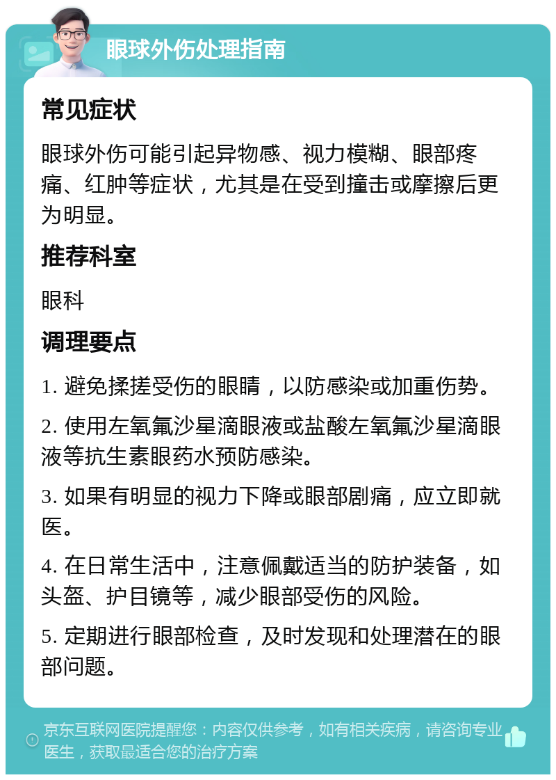 眼球外伤处理指南 常见症状 眼球外伤可能引起异物感、视力模糊、眼部疼痛、红肿等症状，尤其是在受到撞击或摩擦后更为明显。 推荐科室 眼科 调理要点 1. 避免揉搓受伤的眼睛，以防感染或加重伤势。 2. 使用左氧氟沙星滴眼液或盐酸左氧氟沙星滴眼液等抗生素眼药水预防感染。 3. 如果有明显的视力下降或眼部剧痛，应立即就医。 4. 在日常生活中，注意佩戴适当的防护装备，如头盔、护目镜等，减少眼部受伤的风险。 5. 定期进行眼部检查，及时发现和处理潜在的眼部问题。