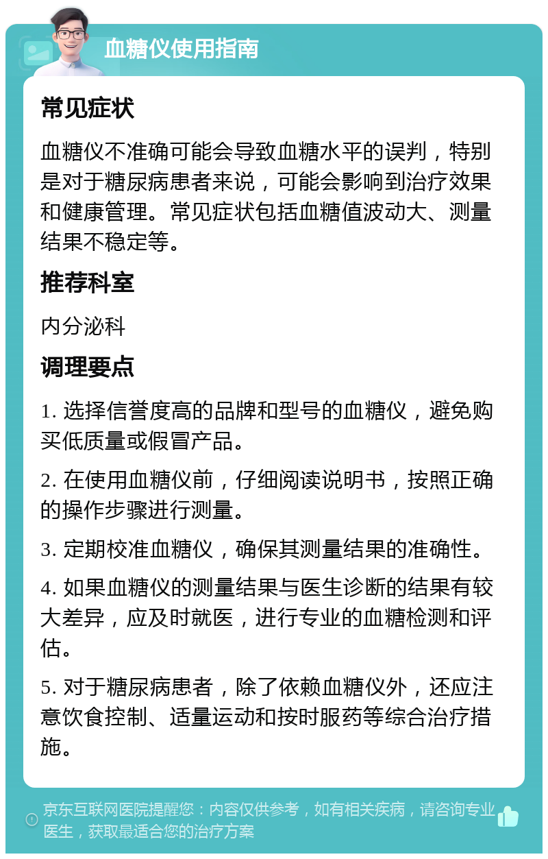 血糖仪使用指南 常见症状 血糖仪不准确可能会导致血糖水平的误判，特别是对于糖尿病患者来说，可能会影响到治疗效果和健康管理。常见症状包括血糖值波动大、测量结果不稳定等。 推荐科室 内分泌科 调理要点 1. 选择信誉度高的品牌和型号的血糖仪，避免购买低质量或假冒产品。 2. 在使用血糖仪前，仔细阅读说明书，按照正确的操作步骤进行测量。 3. 定期校准血糖仪，确保其测量结果的准确性。 4. 如果血糖仪的测量结果与医生诊断的结果有较大差异，应及时就医，进行专业的血糖检测和评估。 5. 对于糖尿病患者，除了依赖血糖仪外，还应注意饮食控制、适量运动和按时服药等综合治疗措施。