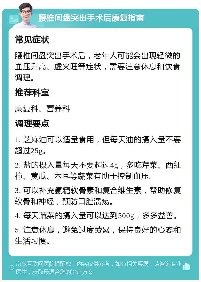 腰椎间盘突出手术后康复指南 常见症状 腰椎间盘突出手术后，老年人可能会出现轻微的血压升高、虚火旺等症状，需要注意休息和饮食调理。 推荐科室 康复科、营养科 调理要点 1. 芝麻油可以适量食用，但每天油的摄入量不要超过25g。 2. 盐的摄入量每天不要超过4g，多吃芹菜、西红柿、黄瓜、木耳等蔬菜有助于控制血压。 3. 可以补充氨糖软骨素和复合维生素，帮助修复软骨和神经，预防口腔溃疡。 4. 每天蔬菜的摄入量可以达到500g，多多益善。 5. 注意休息，避免过度劳累，保持良好的心态和生活习惯。