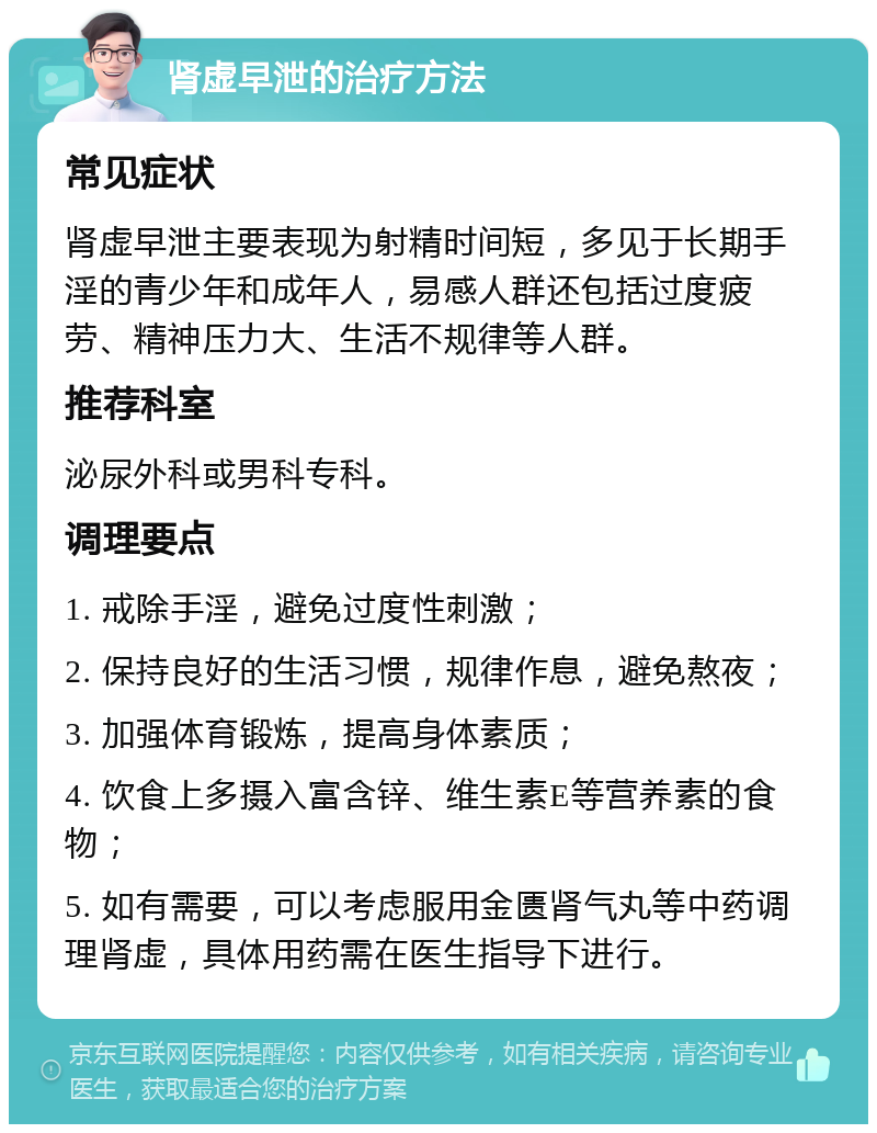 肾虚早泄的治疗方法 常见症状 肾虚早泄主要表现为射精时间短，多见于长期手淫的青少年和成年人，易感人群还包括过度疲劳、精神压力大、生活不规律等人群。 推荐科室 泌尿外科或男科专科。 调理要点 1. 戒除手淫，避免过度性刺激； 2. 保持良好的生活习惯，规律作息，避免熬夜； 3. 加强体育锻炼，提高身体素质； 4. 饮食上多摄入富含锌、维生素E等营养素的食物； 5. 如有需要，可以考虑服用金匮肾气丸等中药调理肾虚，具体用药需在医生指导下进行。