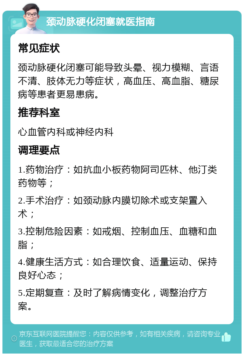 颈动脉硬化闭塞就医指南 常见症状 颈动脉硬化闭塞可能导致头晕、视力模糊、言语不清、肢体无力等症状，高血压、高血脂、糖尿病等患者更易患病。 推荐科室 心血管内科或神经内科 调理要点 1.药物治疗：如抗血小板药物阿司匹林、他汀类药物等； 2.手术治疗：如颈动脉内膜切除术或支架置入术； 3.控制危险因素：如戒烟、控制血压、血糖和血脂； 4.健康生活方式：如合理饮食、适量运动、保持良好心态； 5.定期复查：及时了解病情变化，调整治疗方案。