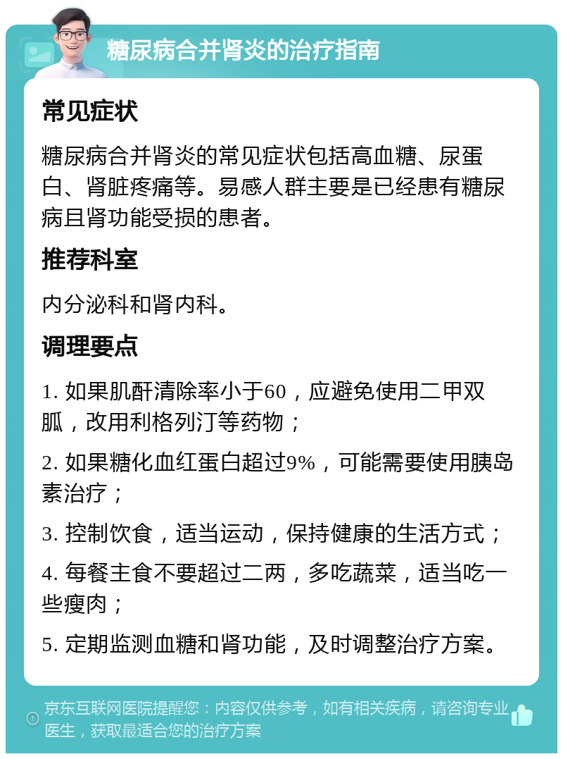 糖尿病合并肾炎的治疗指南 常见症状 糖尿病合并肾炎的常见症状包括高血糖、尿蛋白、肾脏疼痛等。易感人群主要是已经患有糖尿病且肾功能受损的患者。 推荐科室 内分泌科和肾内科。 调理要点 1. 如果肌酐清除率小于60，应避免使用二甲双胍，改用利格列汀等药物； 2. 如果糖化血红蛋白超过9%，可能需要使用胰岛素治疗； 3. 控制饮食，适当运动，保持健康的生活方式； 4. 每餐主食不要超过二两，多吃蔬菜，适当吃一些瘦肉； 5. 定期监测血糖和肾功能，及时调整治疗方案。