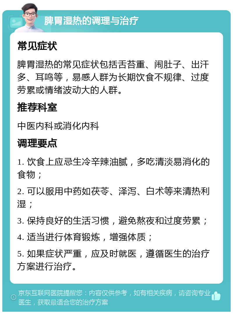 脾胃湿热的调理与治疗 常见症状 脾胃湿热的常见症状包括舌苔重、闹肚子、出汗多、耳鸣等，易感人群为长期饮食不规律、过度劳累或情绪波动大的人群。 推荐科室 中医内科或消化内科 调理要点 1. 饮食上应忌生冷辛辣油腻，多吃清淡易消化的食物； 2. 可以服用中药如茯苓、泽泻、白术等来清热利湿； 3. 保持良好的生活习惯，避免熬夜和过度劳累； 4. 适当进行体育锻炼，增强体质； 5. 如果症状严重，应及时就医，遵循医生的治疗方案进行治疗。