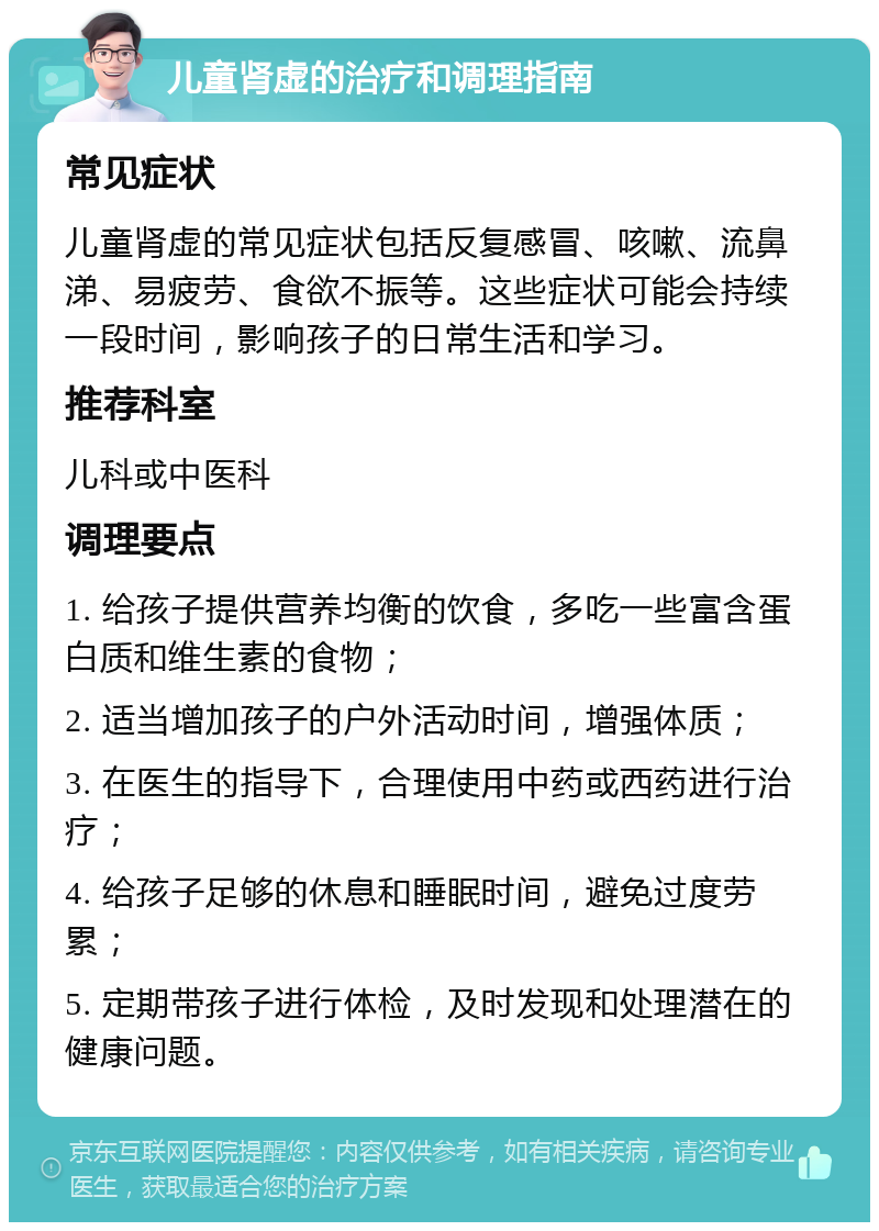 儿童肾虚的治疗和调理指南 常见症状 儿童肾虚的常见症状包括反复感冒、咳嗽、流鼻涕、易疲劳、食欲不振等。这些症状可能会持续一段时间，影响孩子的日常生活和学习。 推荐科室 儿科或中医科 调理要点 1. 给孩子提供营养均衡的饮食，多吃一些富含蛋白质和维生素的食物； 2. 适当增加孩子的户外活动时间，增强体质； 3. 在医生的指导下，合理使用中药或西药进行治疗； 4. 给孩子足够的休息和睡眠时间，避免过度劳累； 5. 定期带孩子进行体检，及时发现和处理潜在的健康问题。