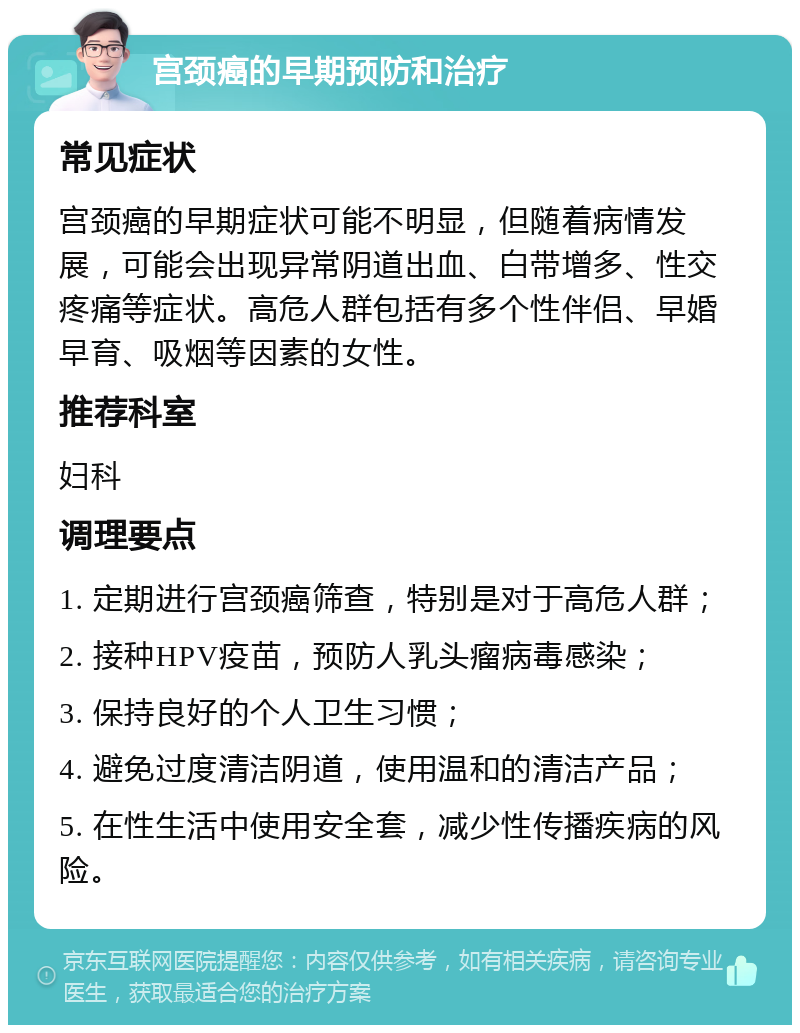 宫颈癌的早期预防和治疗 常见症状 宫颈癌的早期症状可能不明显，但随着病情发展，可能会出现异常阴道出血、白带增多、性交疼痛等症状。高危人群包括有多个性伴侣、早婚早育、吸烟等因素的女性。 推荐科室 妇科 调理要点 1. 定期进行宫颈癌筛查，特别是对于高危人群； 2. 接种HPV疫苗，预防人乳头瘤病毒感染； 3. 保持良好的个人卫生习惯； 4. 避免过度清洁阴道，使用温和的清洁产品； 5. 在性生活中使用安全套，减少性传播疾病的风险。