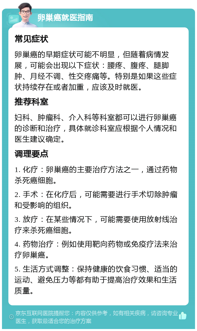 卵巢癌就医指南 常见症状 卵巢癌的早期症状可能不明显，但随着病情发展，可能会出现以下症状：腰疼、腹疼、腿脚肿、月经不调、性交疼痛等。特别是如果这些症状持续存在或者加重，应该及时就医。 推荐科室 妇科、肿瘤科、介入科等科室都可以进行卵巢癌的诊断和治疗，具体就诊科室应根据个人情况和医生建议确定。 调理要点 1. 化疗：卵巢癌的主要治疗方法之一，通过药物杀死癌细胞。 2. 手术：在化疗后，可能需要进行手术切除肿瘤和受影响的组织。 3. 放疗：在某些情况下，可能需要使用放射线治疗来杀死癌细胞。 4. 药物治疗：例如使用靶向药物或免疫疗法来治疗卵巢癌。 5. 生活方式调整：保持健康的饮食习惯、适当的运动、避免压力等都有助于提高治疗效果和生活质量。