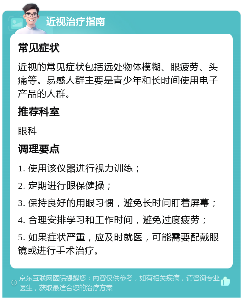 近视治疗指南 常见症状 近视的常见症状包括远处物体模糊、眼疲劳、头痛等。易感人群主要是青少年和长时间使用电子产品的人群。 推荐科室 眼科 调理要点 1. 使用该仪器进行视力训练； 2. 定期进行眼保健操； 3. 保持良好的用眼习惯，避免长时间盯着屏幕； 4. 合理安排学习和工作时间，避免过度疲劳； 5. 如果症状严重，应及时就医，可能需要配戴眼镜或进行手术治疗。