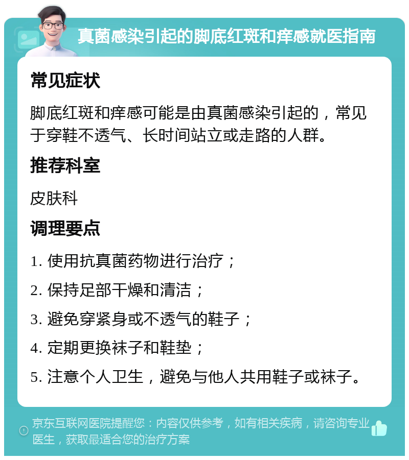 真菌感染引起的脚底红斑和痒感就医指南 常见症状 脚底红斑和痒感可能是由真菌感染引起的，常见于穿鞋不透气、长时间站立或走路的人群。 推荐科室 皮肤科 调理要点 1. 使用抗真菌药物进行治疗； 2. 保持足部干燥和清洁； 3. 避免穿紧身或不透气的鞋子； 4. 定期更换袜子和鞋垫； 5. 注意个人卫生，避免与他人共用鞋子或袜子。