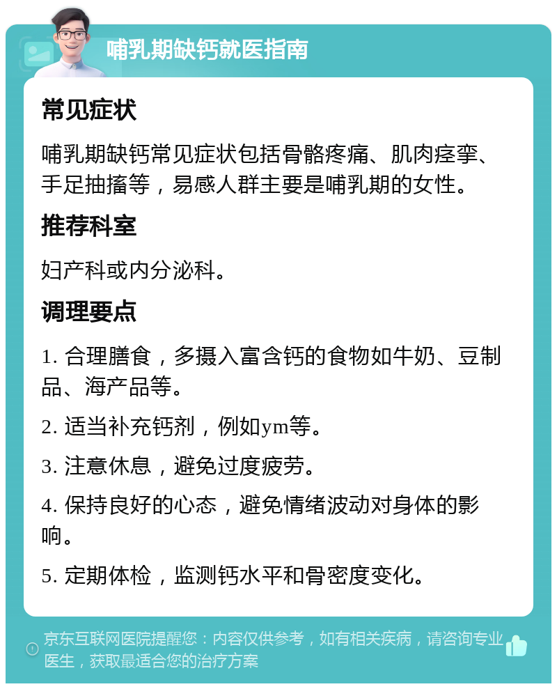 哺乳期缺钙就医指南 常见症状 哺乳期缺钙常见症状包括骨骼疼痛、肌肉痉挛、手足抽搐等，易感人群主要是哺乳期的女性。 推荐科室 妇产科或内分泌科。 调理要点 1. 合理膳食，多摄入富含钙的食物如牛奶、豆制品、海产品等。 2. 适当补充钙剂，例如ym等。 3. 注意休息，避免过度疲劳。 4. 保持良好的心态，避免情绪波动对身体的影响。 5. 定期体检，监测钙水平和骨密度变化。