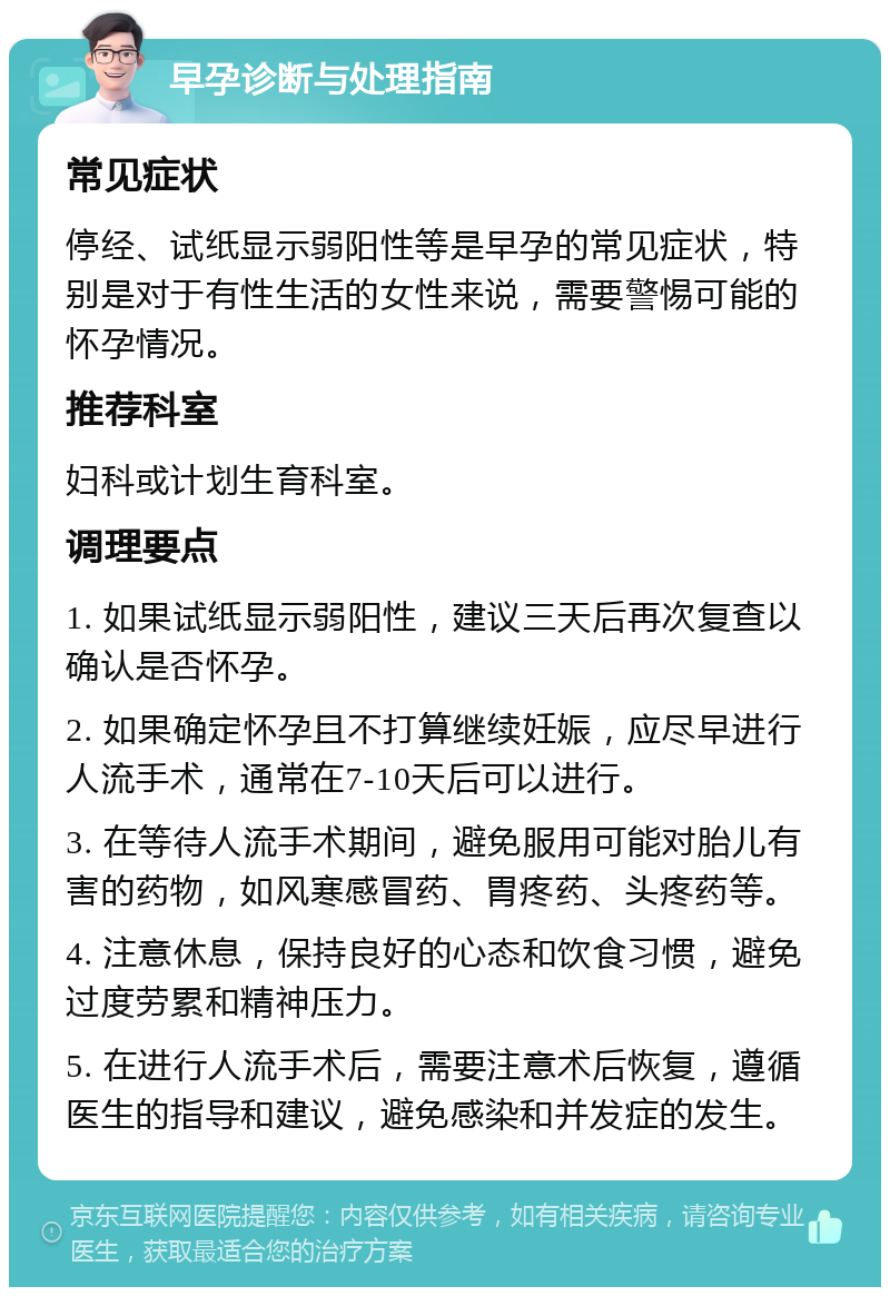 早孕诊断与处理指南 常见症状 停经、试纸显示弱阳性等是早孕的常见症状，特别是对于有性生活的女性来说，需要警惕可能的怀孕情况。 推荐科室 妇科或计划生育科室。 调理要点 1. 如果试纸显示弱阳性，建议三天后再次复查以确认是否怀孕。 2. 如果确定怀孕且不打算继续妊娠，应尽早进行人流手术，通常在7-10天后可以进行。 3. 在等待人流手术期间，避免服用可能对胎儿有害的药物，如风寒感冒药、胃疼药、头疼药等。 4. 注意休息，保持良好的心态和饮食习惯，避免过度劳累和精神压力。 5. 在进行人流手术后，需要注意术后恢复，遵循医生的指导和建议，避免感染和并发症的发生。