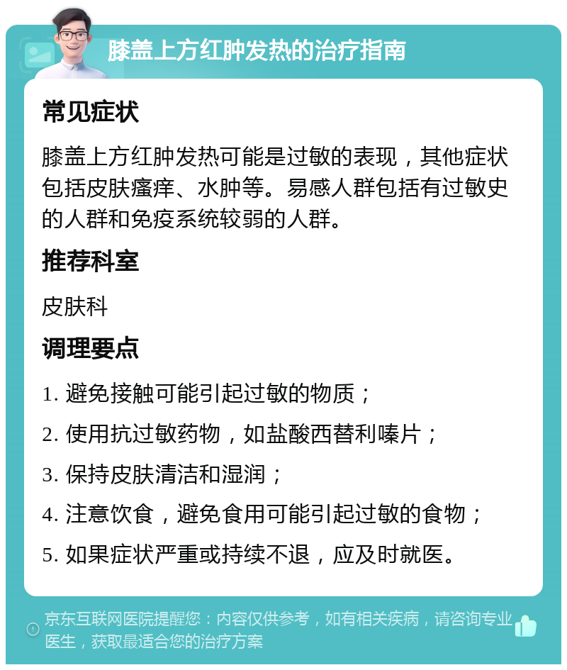 膝盖上方红肿发热的治疗指南 常见症状 膝盖上方红肿发热可能是过敏的表现，其他症状包括皮肤瘙痒、水肿等。易感人群包括有过敏史的人群和免疫系统较弱的人群。 推荐科室 皮肤科 调理要点 1. 避免接触可能引起过敏的物质； 2. 使用抗过敏药物，如盐酸西替利嗪片； 3. 保持皮肤清洁和湿润； 4. 注意饮食，避免食用可能引起过敏的食物； 5. 如果症状严重或持续不退，应及时就医。