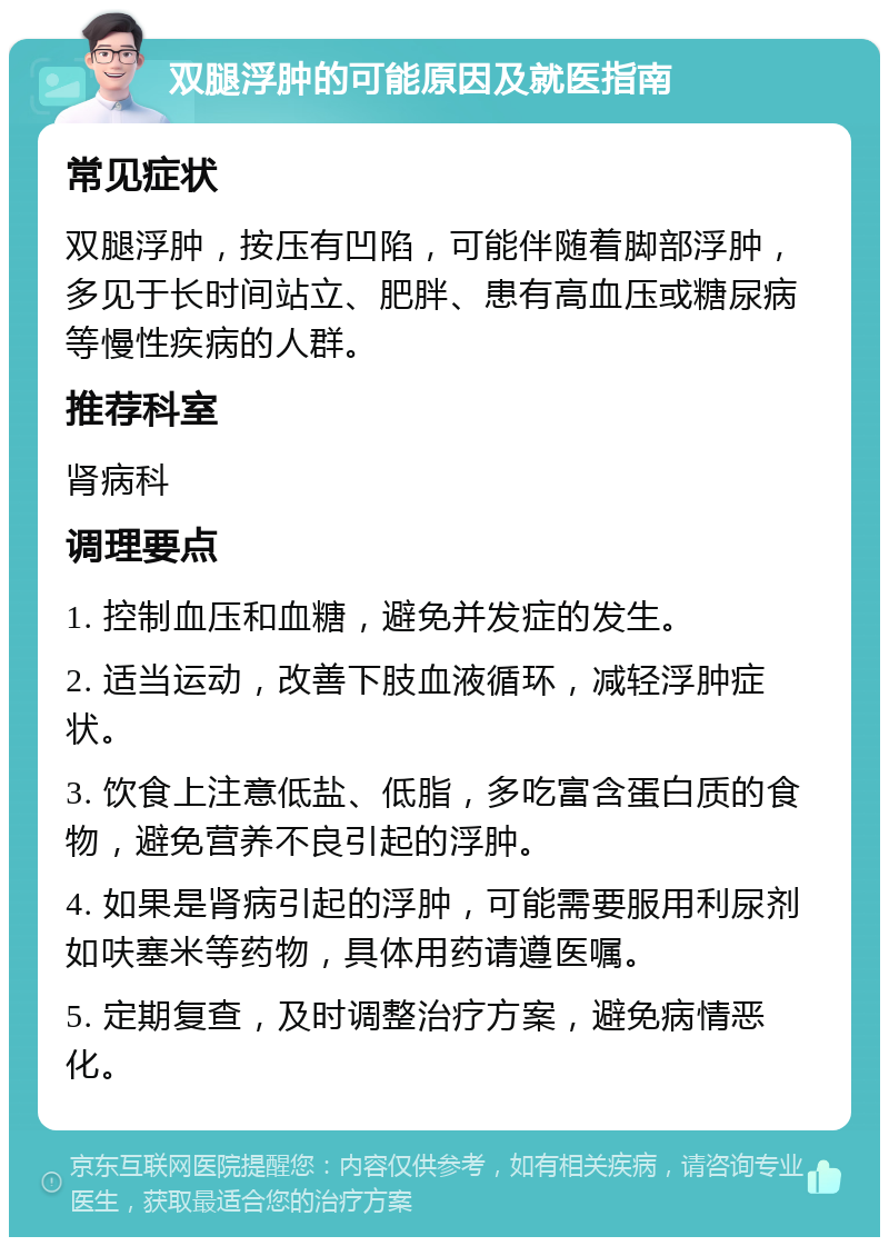 双腿浮肿的可能原因及就医指南 常见症状 双腿浮肿，按压有凹陷，可能伴随着脚部浮肿，多见于长时间站立、肥胖、患有高血压或糖尿病等慢性疾病的人群。 推荐科室 肾病科 调理要点 1. 控制血压和血糖，避免并发症的发生。 2. 适当运动，改善下肢血液循环，减轻浮肿症状。 3. 饮食上注意低盐、低脂，多吃富含蛋白质的食物，避免营养不良引起的浮肿。 4. 如果是肾病引起的浮肿，可能需要服用利尿剂如呋塞米等药物，具体用药请遵医嘱。 5. 定期复查，及时调整治疗方案，避免病情恶化。