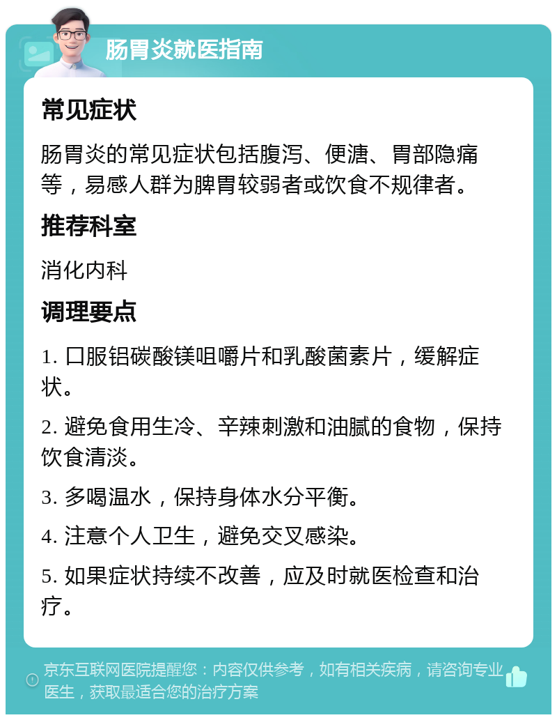 肠胃炎就医指南 常见症状 肠胃炎的常见症状包括腹泻、便溏、胃部隐痛等，易感人群为脾胃较弱者或饮食不规律者。 推荐科室 消化内科 调理要点 1. 口服铝碳酸镁咀嚼片和乳酸菌素片，缓解症状。 2. 避免食用生冷、辛辣刺激和油腻的食物，保持饮食清淡。 3. 多喝温水，保持身体水分平衡。 4. 注意个人卫生，避免交叉感染。 5. 如果症状持续不改善，应及时就医检查和治疗。