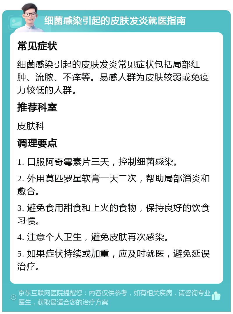 细菌感染引起的皮肤发炎就医指南 常见症状 细菌感染引起的皮肤发炎常见症状包括局部红肿、流脓、不痒等。易感人群为皮肤较弱或免疫力较低的人群。 推荐科室 皮肤科 调理要点 1. 口服阿奇霉素片三天，控制细菌感染。 2. 外用莫匹罗星软膏一天二次，帮助局部消炎和愈合。 3. 避免食用甜食和上火的食物，保持良好的饮食习惯。 4. 注意个人卫生，避免皮肤再次感染。 5. 如果症状持续或加重，应及时就医，避免延误治疗。