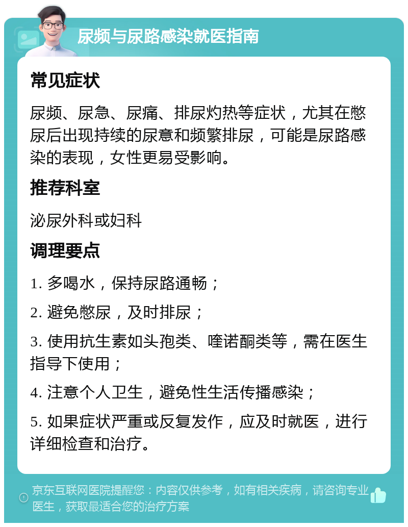 尿频与尿路感染就医指南 常见症状 尿频、尿急、尿痛、排尿灼热等症状，尤其在憋尿后出现持续的尿意和频繁排尿，可能是尿路感染的表现，女性更易受影响。 推荐科室 泌尿外科或妇科 调理要点 1. 多喝水，保持尿路通畅； 2. 避免憋尿，及时排尿； 3. 使用抗生素如头孢类、喹诺酮类等，需在医生指导下使用； 4. 注意个人卫生，避免性生活传播感染； 5. 如果症状严重或反复发作，应及时就医，进行详细检查和治疗。