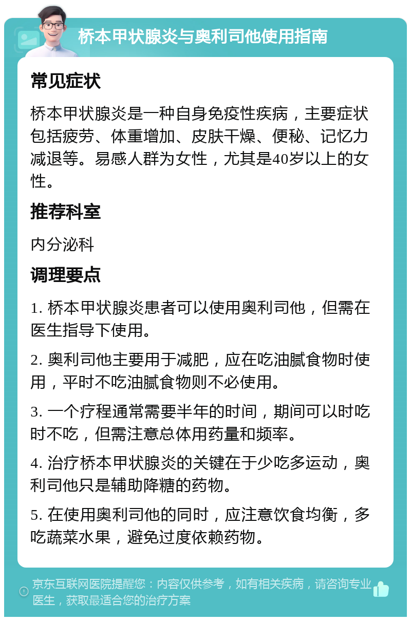 桥本甲状腺炎与奥利司他使用指南 常见症状 桥本甲状腺炎是一种自身免疫性疾病，主要症状包括疲劳、体重增加、皮肤干燥、便秘、记忆力减退等。易感人群为女性，尤其是40岁以上的女性。 推荐科室 内分泌科 调理要点 1. 桥本甲状腺炎患者可以使用奥利司他，但需在医生指导下使用。 2. 奥利司他主要用于减肥，应在吃油腻食物时使用，平时不吃油腻食物则不必使用。 3. 一个疗程通常需要半年的时间，期间可以时吃时不吃，但需注意总体用药量和频率。 4. 治疗桥本甲状腺炎的关键在于少吃多运动，奥利司他只是辅助降糖的药物。 5. 在使用奥利司他的同时，应注意饮食均衡，多吃蔬菜水果，避免过度依赖药物。