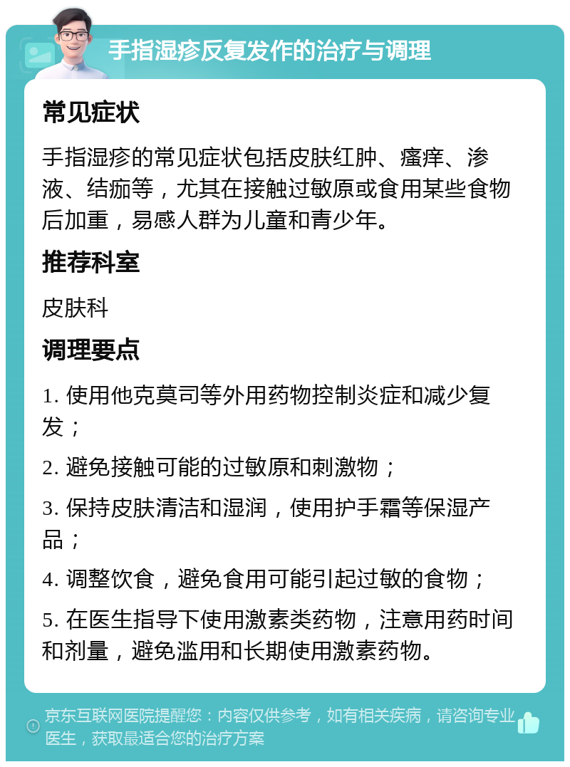 手指湿疹反复发作的治疗与调理 常见症状 手指湿疹的常见症状包括皮肤红肿、瘙痒、渗液、结痂等，尤其在接触过敏原或食用某些食物后加重，易感人群为儿童和青少年。 推荐科室 皮肤科 调理要点 1. 使用他克莫司等外用药物控制炎症和减少复发； 2. 避免接触可能的过敏原和刺激物； 3. 保持皮肤清洁和湿润，使用护手霜等保湿产品； 4. 调整饮食，避免食用可能引起过敏的食物； 5. 在医生指导下使用激素类药物，注意用药时间和剂量，避免滥用和长期使用激素药物。