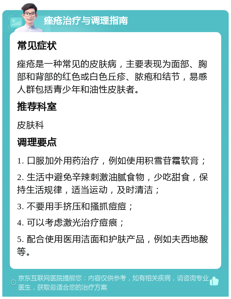 痤疮治疗与调理指南 常见症状 痤疮是一种常见的皮肤病，主要表现为面部、胸部和背部的红色或白色丘疹、脓疱和结节，易感人群包括青少年和油性皮肤者。 推荐科室 皮肤科 调理要点 1. 口服加外用药治疗，例如使用积雪苷霜软膏； 2. 生活中避免辛辣刺激油腻食物，少吃甜食，保持生活规律，适当运动，及时清洁； 3. 不要用手挤压和搔抓痘痘； 4. 可以考虑激光治疗痘痕； 5. 配合使用医用洁面和护肤产品，例如夫西地酸等。