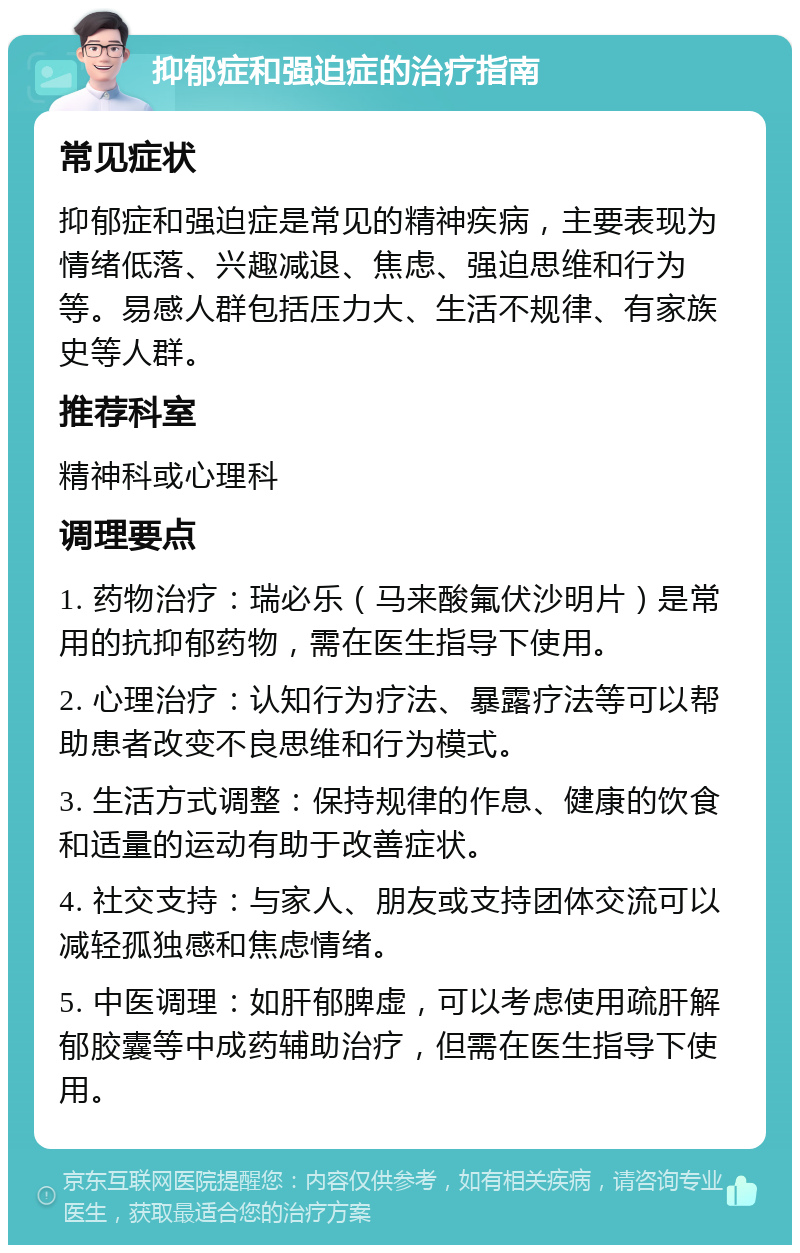 抑郁症和强迫症的治疗指南 常见症状 抑郁症和强迫症是常见的精神疾病，主要表现为情绪低落、兴趣减退、焦虑、强迫思维和行为等。易感人群包括压力大、生活不规律、有家族史等人群。 推荐科室 精神科或心理科 调理要点 1. 药物治疗：瑞必乐（马来酸氟伏沙明片）是常用的抗抑郁药物，需在医生指导下使用。 2. 心理治疗：认知行为疗法、暴露疗法等可以帮助患者改变不良思维和行为模式。 3. 生活方式调整：保持规律的作息、健康的饮食和适量的运动有助于改善症状。 4. 社交支持：与家人、朋友或支持团体交流可以减轻孤独感和焦虑情绪。 5. 中医调理：如肝郁脾虚，可以考虑使用疏肝解郁胶囊等中成药辅助治疗，但需在医生指导下使用。