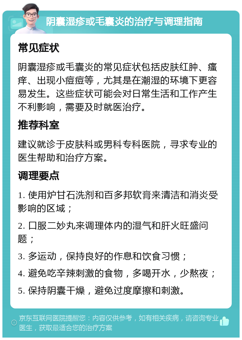 阴囊湿疹或毛囊炎的治疗与调理指南 常见症状 阴囊湿疹或毛囊炎的常见症状包括皮肤红肿、瘙痒、出现小痘痘等，尤其是在潮湿的环境下更容易发生。这些症状可能会对日常生活和工作产生不利影响，需要及时就医治疗。 推荐科室 建议就诊于皮肤科或男科专科医院，寻求专业的医生帮助和治疗方案。 调理要点 1. 使用炉甘石洗剂和百多邦软膏来清洁和消炎受影响的区域； 2. 口服二妙丸来调理体内的湿气和肝火旺盛问题； 3. 多运动，保持良好的作息和饮食习惯； 4. 避免吃辛辣刺激的食物，多喝开水，少熬夜； 5. 保持阴囊干燥，避免过度摩擦和刺激。