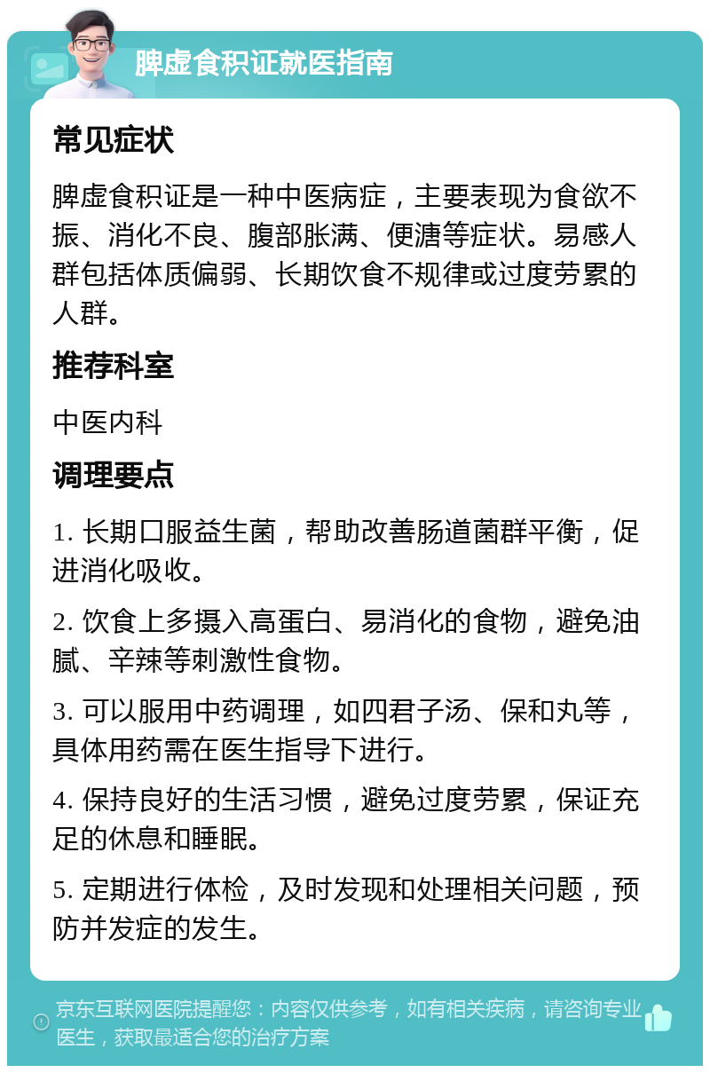 脾虚食积证就医指南 常见症状 脾虚食积证是一种中医病症，主要表现为食欲不振、消化不良、腹部胀满、便溏等症状。易感人群包括体质偏弱、长期饮食不规律或过度劳累的人群。 推荐科室 中医内科 调理要点 1. 长期口服益生菌，帮助改善肠道菌群平衡，促进消化吸收。 2. 饮食上多摄入高蛋白、易消化的食物，避免油腻、辛辣等刺激性食物。 3. 可以服用中药调理，如四君子汤、保和丸等，具体用药需在医生指导下进行。 4. 保持良好的生活习惯，避免过度劳累，保证充足的休息和睡眠。 5. 定期进行体检，及时发现和处理相关问题，预防并发症的发生。