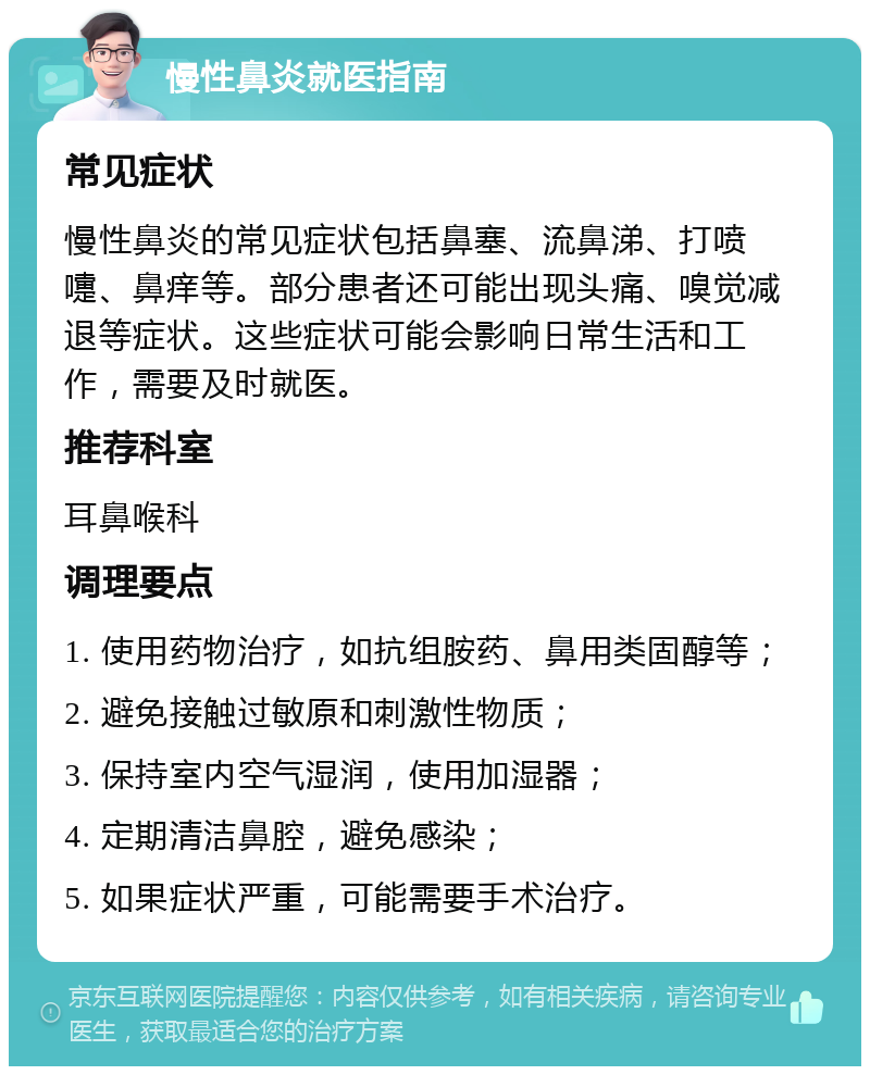 慢性鼻炎就医指南 常见症状 慢性鼻炎的常见症状包括鼻塞、流鼻涕、打喷嚏、鼻痒等。部分患者还可能出现头痛、嗅觉减退等症状。这些症状可能会影响日常生活和工作，需要及时就医。 推荐科室 耳鼻喉科 调理要点 1. 使用药物治疗，如抗组胺药、鼻用类固醇等； 2. 避免接触过敏原和刺激性物质； 3. 保持室内空气湿润，使用加湿器； 4. 定期清洁鼻腔，避免感染； 5. 如果症状严重，可能需要手术治疗。