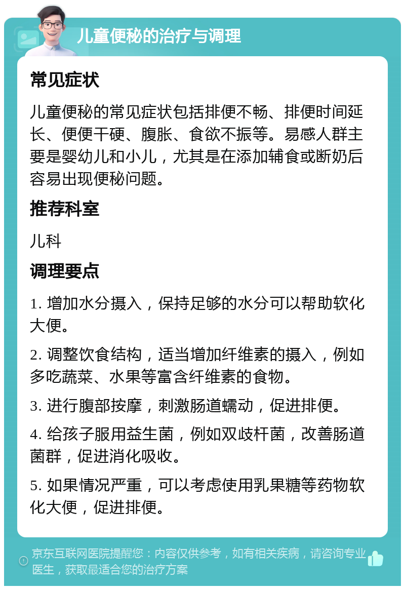 儿童便秘的治疗与调理 常见症状 儿童便秘的常见症状包括排便不畅、排便时间延长、便便干硬、腹胀、食欲不振等。易感人群主要是婴幼儿和小儿，尤其是在添加辅食或断奶后容易出现便秘问题。 推荐科室 儿科 调理要点 1. 增加水分摄入，保持足够的水分可以帮助软化大便。 2. 调整饮食结构，适当增加纤维素的摄入，例如多吃蔬菜、水果等富含纤维素的食物。 3. 进行腹部按摩，刺激肠道蠕动，促进排便。 4. 给孩子服用益生菌，例如双歧杆菌，改善肠道菌群，促进消化吸收。 5. 如果情况严重，可以考虑使用乳果糖等药物软化大便，促进排便。