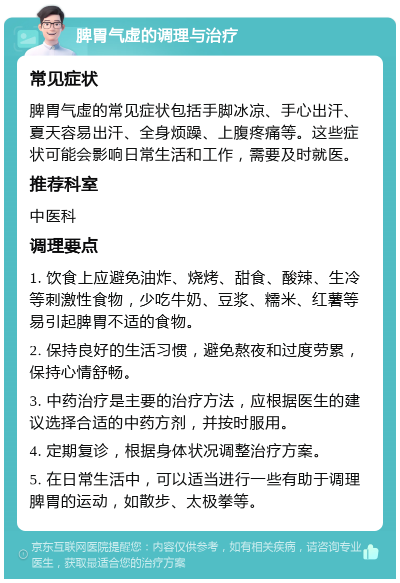 脾胃气虚的调理与治疗 常见症状 脾胃气虚的常见症状包括手脚冰凉、手心出汗、夏天容易出汗、全身烦躁、上腹疼痛等。这些症状可能会影响日常生活和工作，需要及时就医。 推荐科室 中医科 调理要点 1. 饮食上应避免油炸、烧烤、甜食、酸辣、生冷等刺激性食物，少吃牛奶、豆浆、糯米、红薯等易引起脾胃不适的食物。 2. 保持良好的生活习惯，避免熬夜和过度劳累，保持心情舒畅。 3. 中药治疗是主要的治疗方法，应根据医生的建议选择合适的中药方剂，并按时服用。 4. 定期复诊，根据身体状况调整治疗方案。 5. 在日常生活中，可以适当进行一些有助于调理脾胃的运动，如散步、太极拳等。