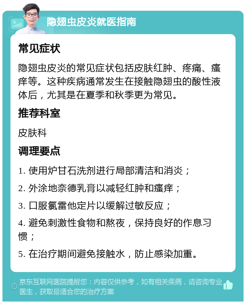 隐翅虫皮炎就医指南 常见症状 隐翅虫皮炎的常见症状包括皮肤红肿、疼痛、瘙痒等。这种疾病通常发生在接触隐翅虫的酸性液体后，尤其是在夏季和秋季更为常见。 推荐科室 皮肤科 调理要点 1. 使用炉甘石洗剂进行局部清洁和消炎； 2. 外涂地奈德乳膏以减轻红肿和瘙痒； 3. 口服氯雷他定片以缓解过敏反应； 4. 避免刺激性食物和熬夜，保持良好的作息习惯； 5. 在治疗期间避免接触水，防止感染加重。