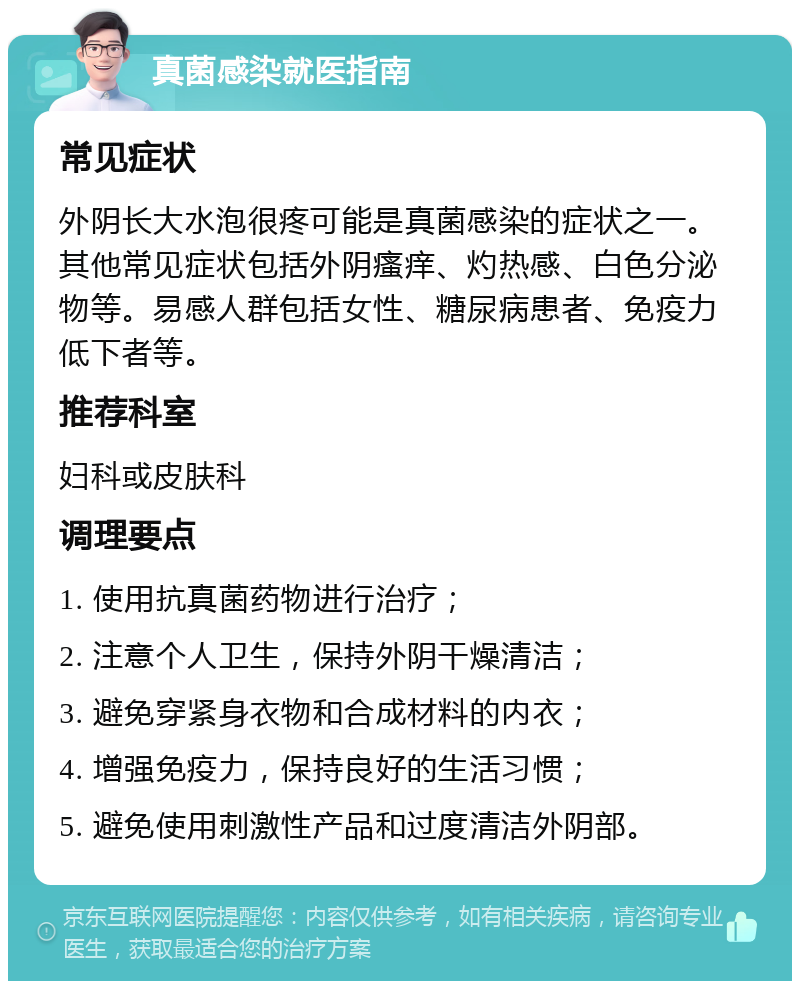 真菌感染就医指南 常见症状 外阴长大水泡很疼可能是真菌感染的症状之一。其他常见症状包括外阴瘙痒、灼热感、白色分泌物等。易感人群包括女性、糖尿病患者、免疫力低下者等。 推荐科室 妇科或皮肤科 调理要点 1. 使用抗真菌药物进行治疗； 2. 注意个人卫生，保持外阴干燥清洁； 3. 避免穿紧身衣物和合成材料的内衣； 4. 增强免疫力，保持良好的生活习惯； 5. 避免使用刺激性产品和过度清洁外阴部。