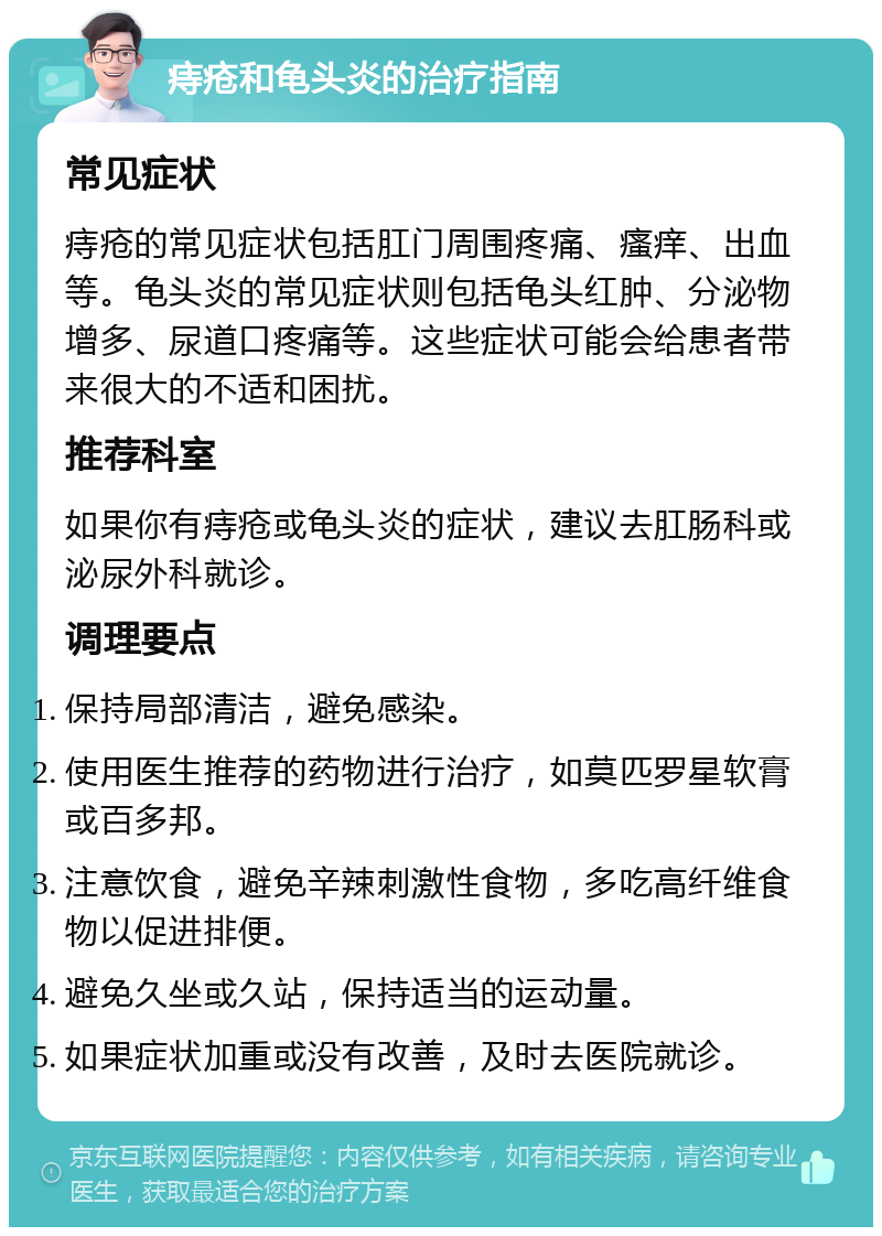 痔疮和龟头炎的治疗指南 常见症状 痔疮的常见症状包括肛门周围疼痛、瘙痒、出血等。龟头炎的常见症状则包括龟头红肿、分泌物增多、尿道口疼痛等。这些症状可能会给患者带来很大的不适和困扰。 推荐科室 如果你有痔疮或龟头炎的症状，建议去肛肠科或泌尿外科就诊。 调理要点 保持局部清洁，避免感染。 使用医生推荐的药物进行治疗，如莫匹罗星软膏或百多邦。 注意饮食，避免辛辣刺激性食物，多吃高纤维食物以促进排便。 避免久坐或久站，保持适当的运动量。 如果症状加重或没有改善，及时去医院就诊。