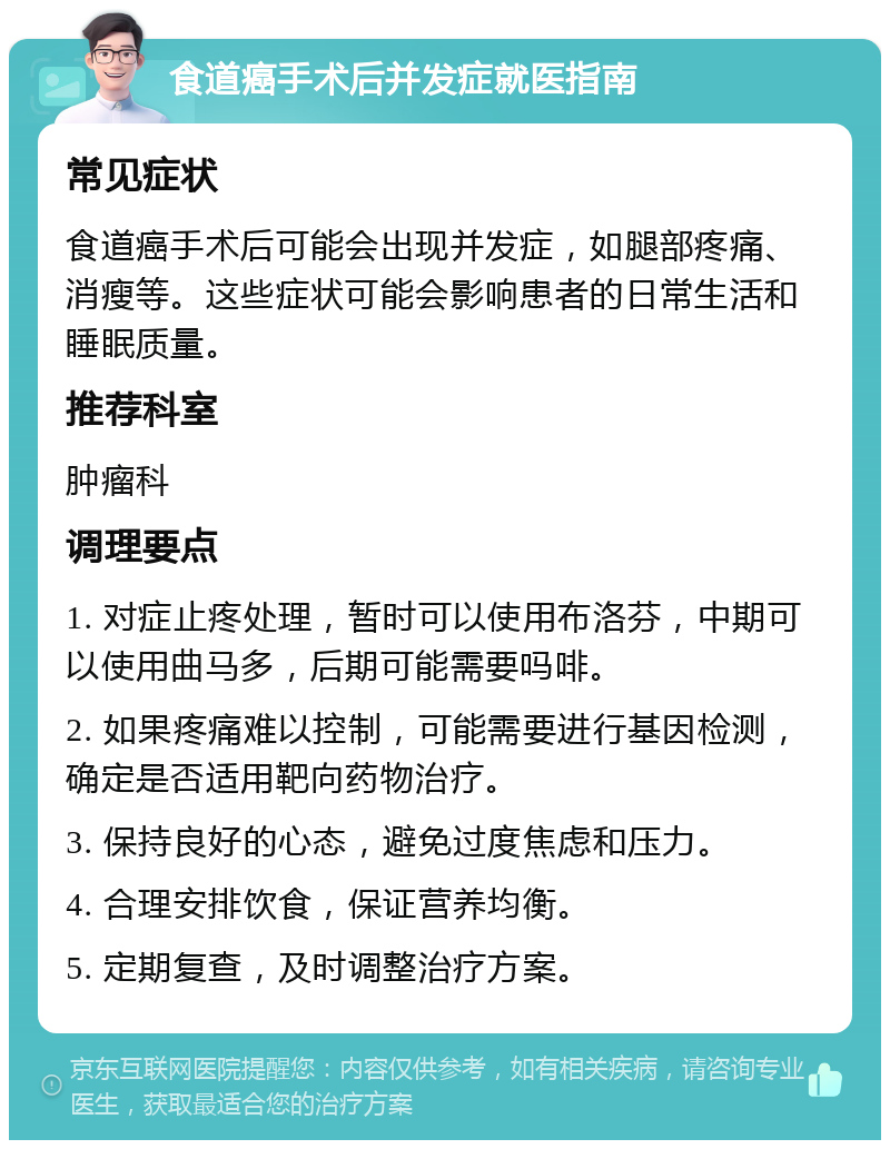 食道癌手术后并发症就医指南 常见症状 食道癌手术后可能会出现并发症，如腿部疼痛、消瘦等。这些症状可能会影响患者的日常生活和睡眠质量。 推荐科室 肿瘤科 调理要点 1. 对症止疼处理，暂时可以使用布洛芬，中期可以使用曲马多，后期可能需要吗啡。 2. 如果疼痛难以控制，可能需要进行基因检测，确定是否适用靶向药物治疗。 3. 保持良好的心态，避免过度焦虑和压力。 4. 合理安排饮食，保证营养均衡。 5. 定期复查，及时调整治疗方案。