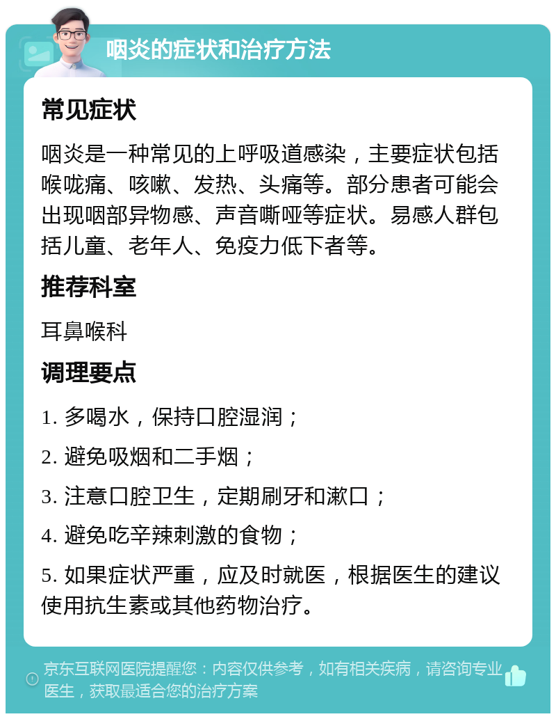 咽炎的症状和治疗方法 常见症状 咽炎是一种常见的上呼吸道感染，主要症状包括喉咙痛、咳嗽、发热、头痛等。部分患者可能会出现咽部异物感、声音嘶哑等症状。易感人群包括儿童、老年人、免疫力低下者等。 推荐科室 耳鼻喉科 调理要点 1. 多喝水，保持口腔湿润； 2. 避免吸烟和二手烟； 3. 注意口腔卫生，定期刷牙和漱口； 4. 避免吃辛辣刺激的食物； 5. 如果症状严重，应及时就医，根据医生的建议使用抗生素或其他药物治疗。