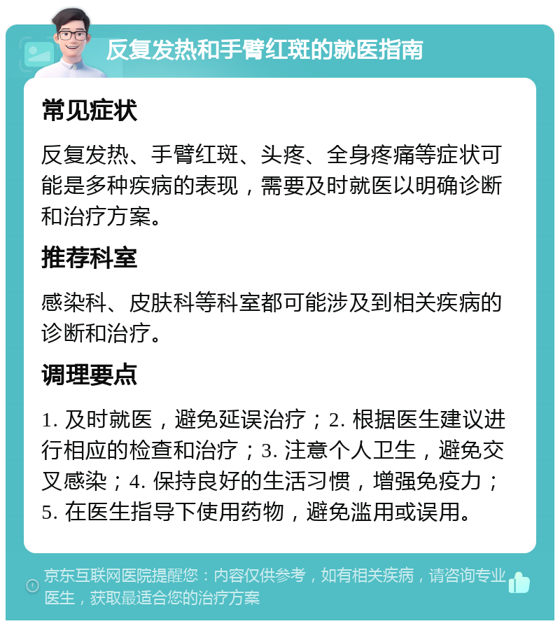 反复发热和手臂红斑的就医指南 常见症状 反复发热、手臂红斑、头疼、全身疼痛等症状可能是多种疾病的表现，需要及时就医以明确诊断和治疗方案。 推荐科室 感染科、皮肤科等科室都可能涉及到相关疾病的诊断和治疗。 调理要点 1. 及时就医，避免延误治疗；2. 根据医生建议进行相应的检查和治疗；3. 注意个人卫生，避免交叉感染；4. 保持良好的生活习惯，增强免疫力；5. 在医生指导下使用药物，避免滥用或误用。