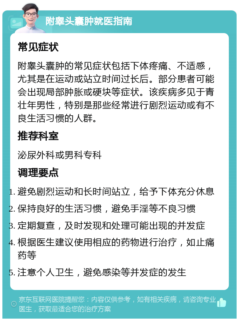 附睾头囊肿就医指南 常见症状 附睾头囊肿的常见症状包括下体疼痛、不适感，尤其是在运动或站立时间过长后。部分患者可能会出现局部肿胀或硬块等症状。该疾病多见于青壮年男性，特别是那些经常进行剧烈运动或有不良生活习惯的人群。 推荐科室 泌尿外科或男科专科 调理要点 避免剧烈运动和长时间站立，给予下体充分休息 保持良好的生活习惯，避免手淫等不良习惯 定期复查，及时发现和处理可能出现的并发症 根据医生建议使用相应的药物进行治疗，如止痛药等 注意个人卫生，避免感染等并发症的发生