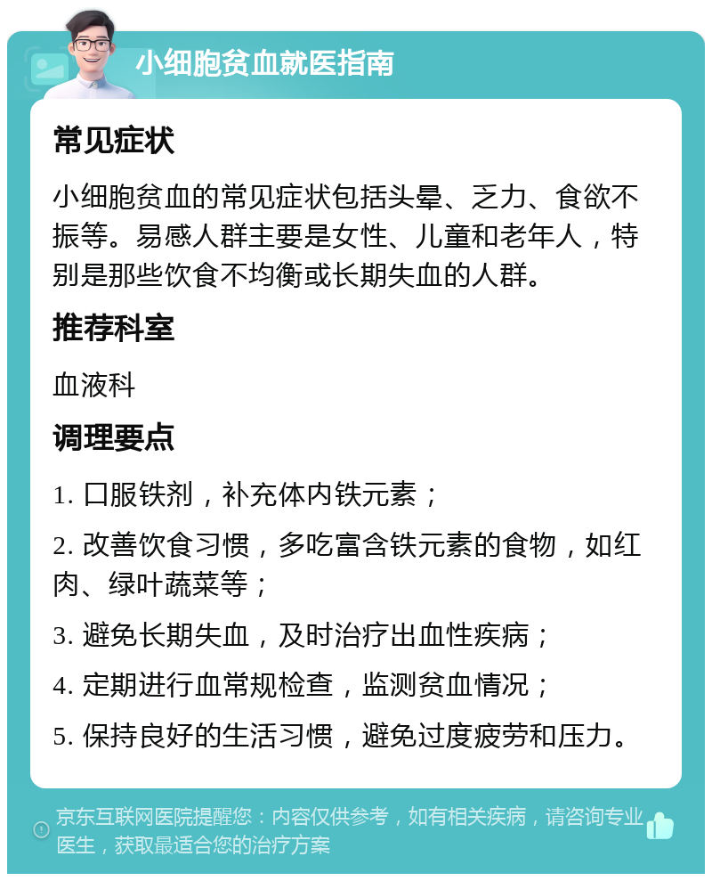 小细胞贫血就医指南 常见症状 小细胞贫血的常见症状包括头晕、乏力、食欲不振等。易感人群主要是女性、儿童和老年人，特别是那些饮食不均衡或长期失血的人群。 推荐科室 血液科 调理要点 1. 口服铁剂，补充体内铁元素； 2. 改善饮食习惯，多吃富含铁元素的食物，如红肉、绿叶蔬菜等； 3. 避免长期失血，及时治疗出血性疾病； 4. 定期进行血常规检查，监测贫血情况； 5. 保持良好的生活习惯，避免过度疲劳和压力。